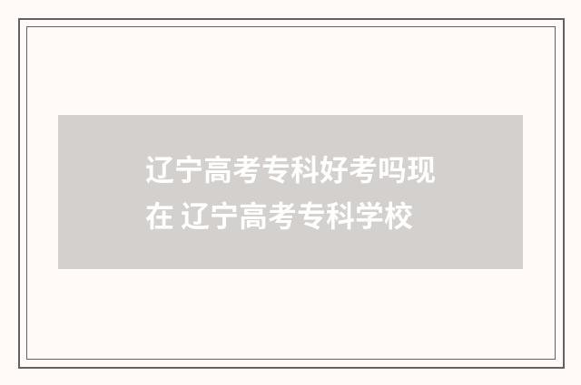 辽宁高考专科好考吗现在 辽宁高考专科学校