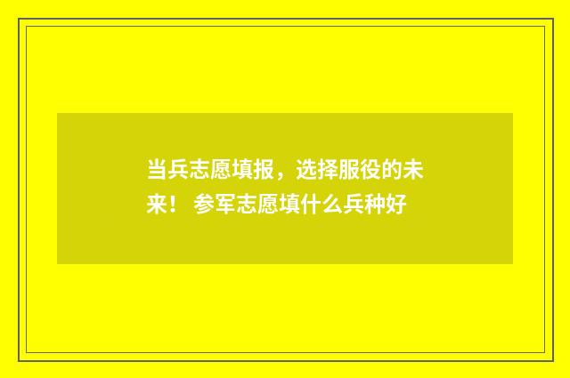 当兵志愿填报，选择服役的未来！ 参军志愿填什么兵种好