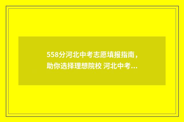 558分河北中考志愿填报指南，助你选择理想院校 河北中考550分在什么层次