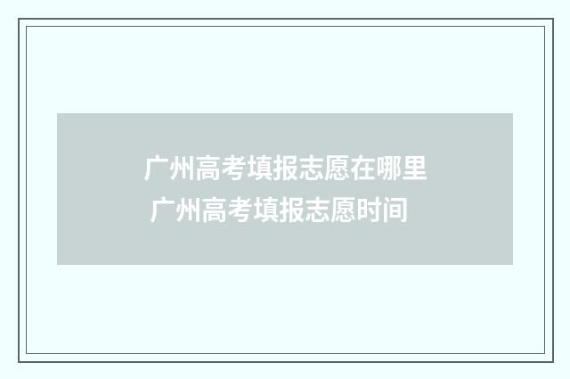 广州高考填报志愿在哪里 广州高考填报志愿时间
