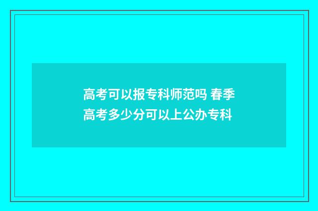 高考可以报专科师范吗 春季高考多少分可以上公办专科