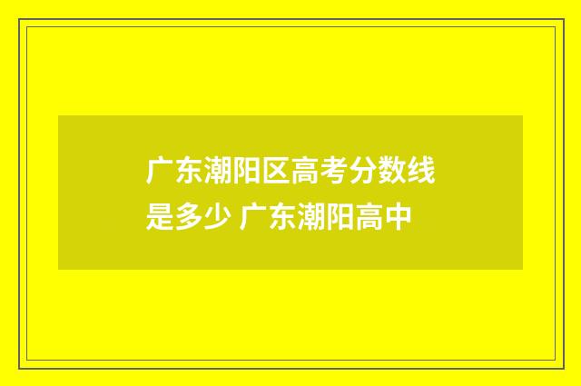 广东潮阳区高考分数线是多少 广东潮阳高中