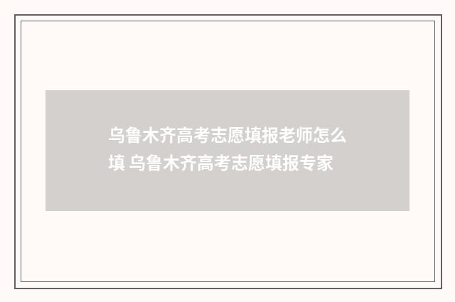 乌鲁木齐高考志愿填报老师怎么填 乌鲁木齐高考志愿填报专家
