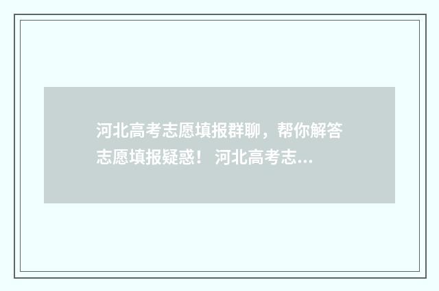 河北高考志愿填报群聊，帮你解答志愿填报疑惑！ 河北高考志愿填报辅助系统