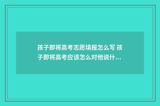 孩子即将高考志愿填报怎么写 孩子即将高考应该怎么对他说什么