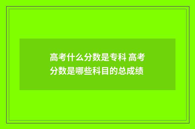 高考什么分数是专科 高考分数是哪些科目的总成绩