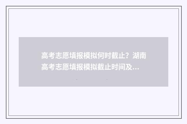 高考志愿填报模拟何时截止？湖南高考志愿填报模拟截止时间及操作指南 高考志愿填报模拟投档什么意思