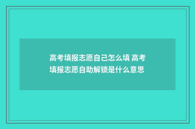 高考填报志愿自己怎么填 高考填报志愿自助解锁是什么意思