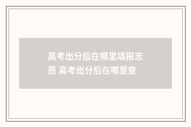 高考出分后在哪里填报志愿 高考出分后在哪里查