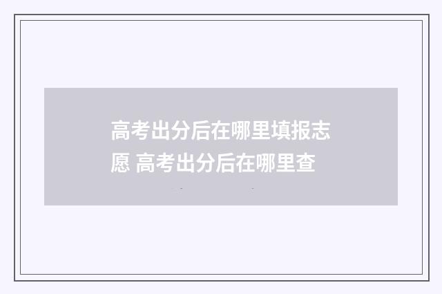 高考出分后在哪里填报志愿 高考出分后在哪里查