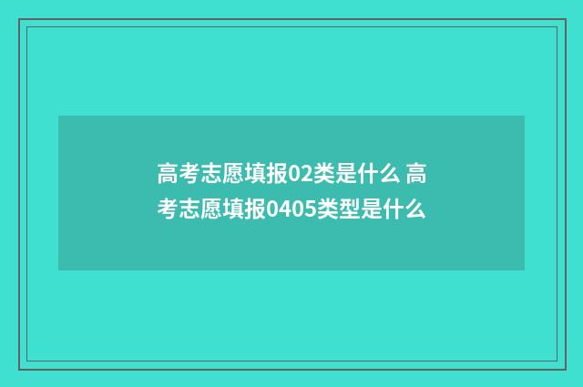 高考志愿填报02类是什么 高考志愿填报0405类型是什么