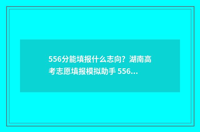 556分能填报什么志向?湖南高考志愿填报模拟助手 556分能填报什么学校