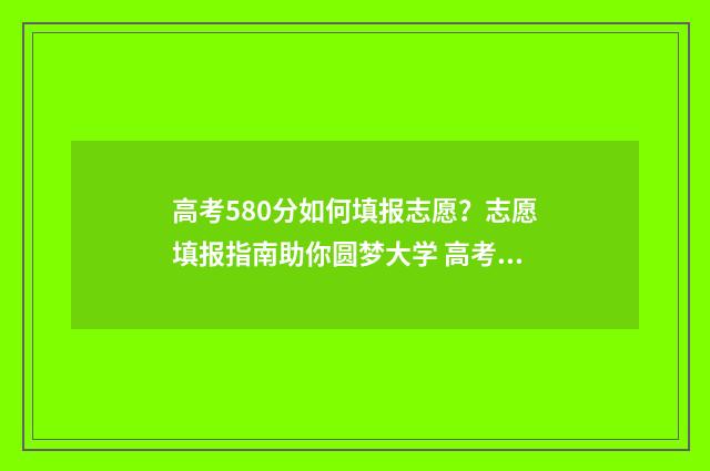 高考580分如何填报志愿？志愿填报指南助你圆梦大学 高考分数580算高吗
