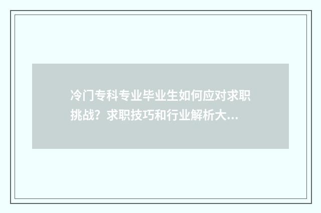 冷门专科专业毕业生如何应对求职挑战？求职技巧和行业解析大全 专科冷门专业最新排名