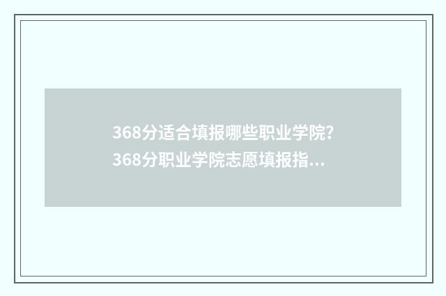 368分适合填报哪些职业学院？368分职业学院志愿填报指南 考366分能填哪些学校
