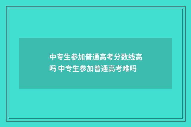 中专生参加普通高考分数线高吗 中专生参加普通高考难吗