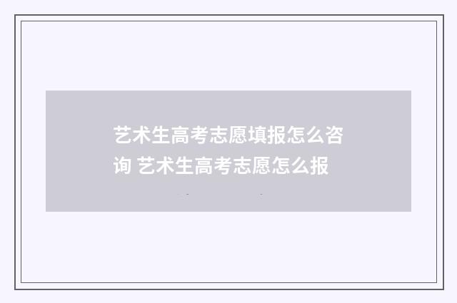 艺术生高考志愿填报怎么咨询 艺术生高考志愿怎么报