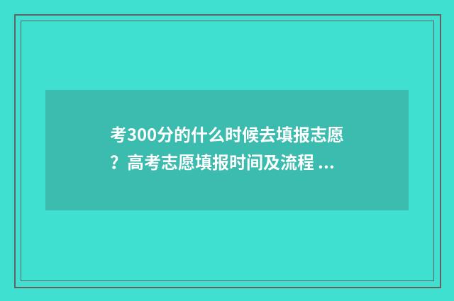 考300分的什么时候去填报志愿？高考志愿填报时间及流程 考试300多分能上什么大学和专业