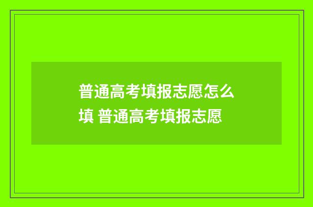 普通高考填报志愿怎么填 普通高考填报志愿