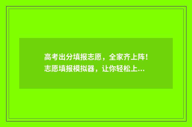 高考出分填报志愿,全家齐上阵!志愿填报模拟器,让你轻松上手! 高考成绩出来志愿怎么填
