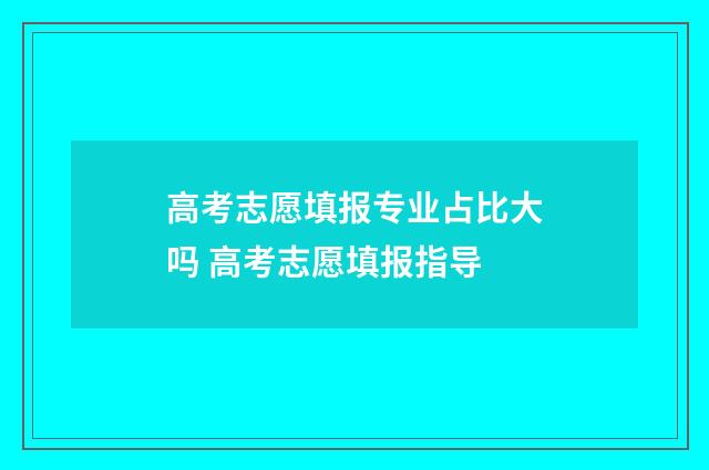 高考志愿填报专业占比大吗 高考志愿填报指导
