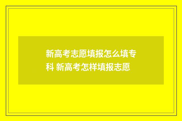 新高考志愿填报怎么填专科 新高考怎样填报志愿