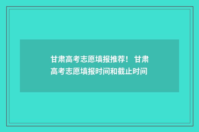 甘肃高考志愿填报推荐！ 甘肃高考志愿填报时间和截止时间