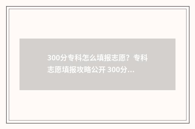 300分专科怎么填报志愿？专科志愿填报攻略公开 300分的专科和200分的专科的区别