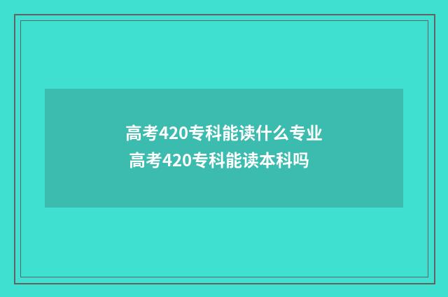高考420专科能读什么专业 高考420专科能读本科吗
