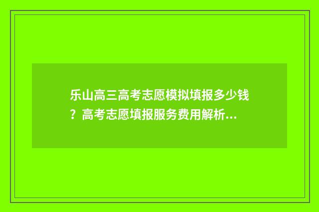 乐山高三高考志愿模拟填报多少钱？高考志愿填报服务费用解析 乐山市高考2021