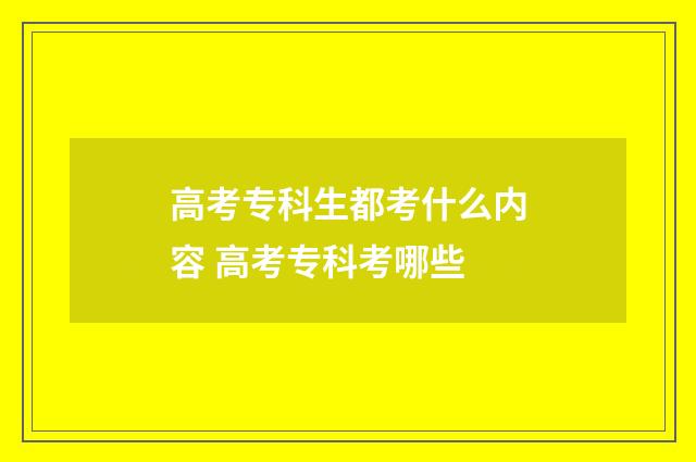 高考专科生都考什么内容 高考专科考哪些
