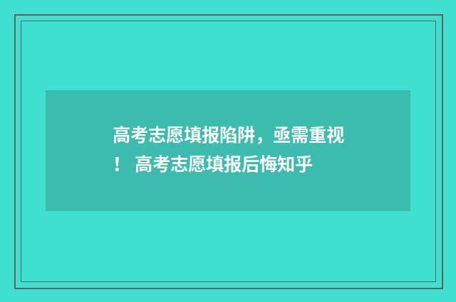 高考志愿填报陷阱，亟需重视！ 高考志愿填报后悔知乎