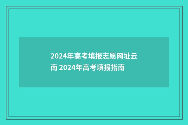2024年高考填报志愿网址云南 2024年高考填报指南
