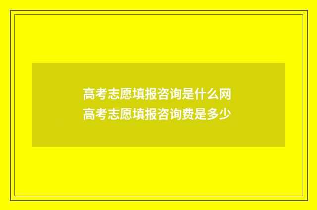 高考志愿填报咨询是什么网 高考志愿填报咨询费是多少