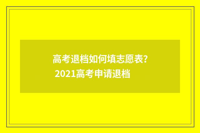 高考退档如何填志愿表? 2021高考申请退档