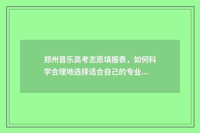 郑州音乐高考志愿填报表，如何科学合理地选择适合自己的专业？ 河南郑州音乐高中