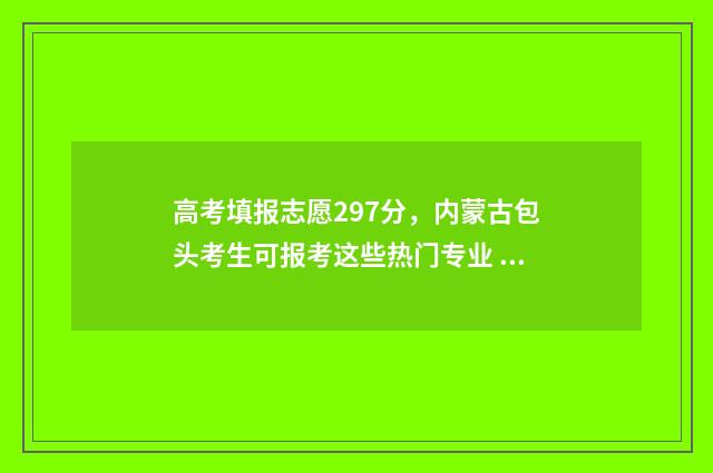 高考填报志愿297分，内蒙古包头考生可报考这些热门专业 高考填报志愿29号晚上能报吗