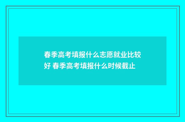 春季高考填报什么志愿就业比较好 春季高考填报什么时候截止