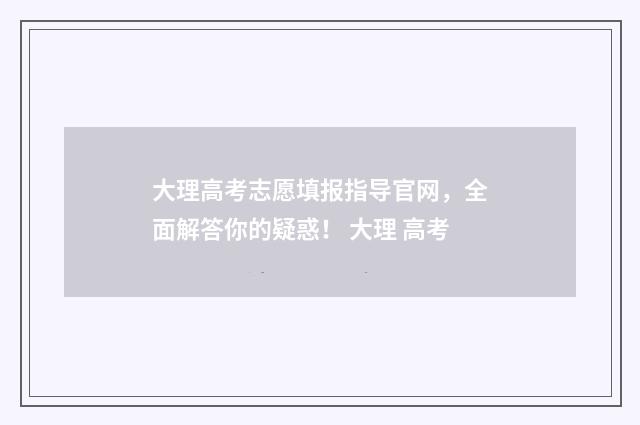 大理高考志愿填报指导官网，全面解答你的疑惑！ 大理 高考
