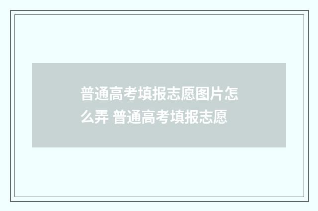 普通高考填报志愿图片怎么弄 普通高考填报志愿