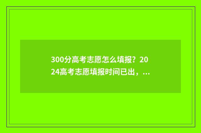300分高考志愿怎么填报？2024高考志愿填报时间已出，赶紧了解！ 高考300分能去什么学校