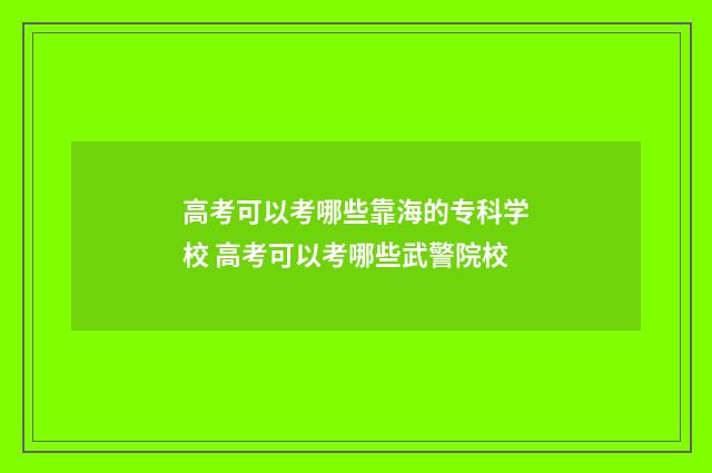 高考可以考哪些靠海的专科学校 高考可以考哪些武警院校