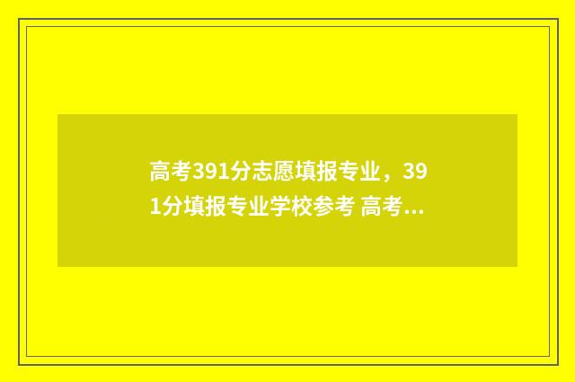 高考391分志愿填报专业，391分填报专业学校参考 高考391分能上什么大专