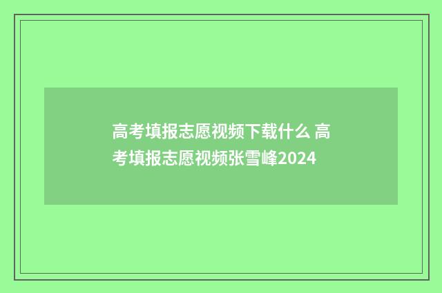 高考填报志愿视频下载什么 高考填报志愿视频张雪峰2024