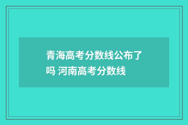 青海高考分数线公布了吗 河南高考分数线