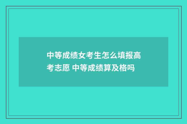 中等成绩女考生怎么填报高考志愿 中等成绩算及格吗