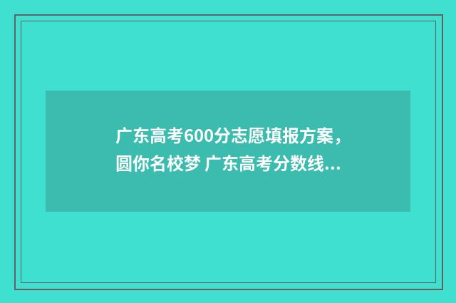 广东高考600分志愿填报方案,圆你名校梦 广东高考分数线600分