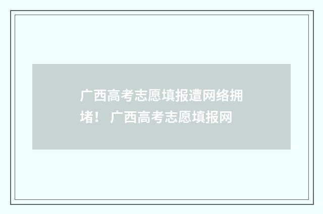 广西高考志愿填报遭网络拥堵！ 广西高考志愿填报网