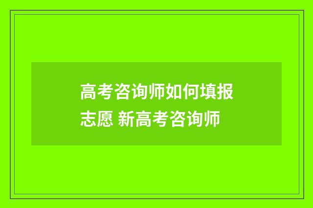 高考咨询师如何填报志愿 新高考咨询师