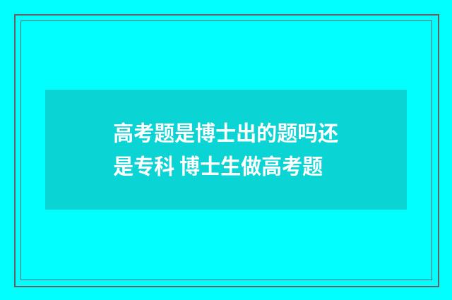 高考题是博士出的题吗还是专科 博士生做高考题